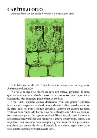 CAPÍTULO OITO
No qual Tistu tem um sonho horroroso, e o resultado disso
Não há a menor dúvida. Tistu fazia a si mesmo muitas perguntas.
Até mesmo dormindo.
Na noite da lição de ordem ele teve um terrível pesadelo. É claro
que sonho é sonho, e não devemos dar aos mesmos uma importância
exagerada. Mas ninguém pode evitar os sonhos.
Ora, Tistu quando estava dormindo, viu seu pônei Ginástico
inteiramente raspado e andando em roda entre altas paredes escuras.
E, atrás dele, os puros-sangue groselha, também de cabeça raspada,
vestidos com roupas de listras e os pés enfiados em ridículas botinas,
rodavam sem parar. De repente o pônei Ginástico, olhando à direita e
à esquerda para verificar que ninguém o estava observando, tomou um
impulso e deu um salto para transpor a grade, mas foi cair justamente
em cima das pontas de ferro. Plantado lá em cima, esperneava com
seus quatro sapatos e relinchava de dor...
 