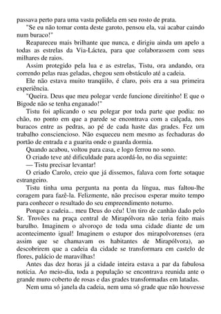 passava perto para uma vasta polidela em seu rosto de prata.
"Se eu não tomar conta deste garoto, pensou ela, vai acabar caindo
num buraco!"
Reapareceu mais brilhante que nunca, e dirigiu ainda um apelo a
todas as estrelas da Via-Láctea, para que colaborassem com seus
milhares de raios.
Assim protegido pela lua e as estrelas, Tistu, ora andando, ora
correndo pelas ruas geladas, chegou sem obstáculo até a cadeia.
Ele não estava muito tranqüilo, é claro, pois era a sua primeira
experiência.
"Queira. Deus que meu polegar verde funcione direitinho! E que o
Bigode não se tenha enganado!"
Tistu foi aplicando o seu polegar por toda parte que podia: no
chão, no ponto em que a parede se encontrava com a calçada, nos
buracos entre as pedras, ao pé de cada haste das grades. Fez um
trabalho consciencioso. Não esqueceu nem mesmo as fechaduras do
portão de entrada e a guarita onde o guarda dormia.
Quando acabou, voltou para casa, e logo ferrou no sono.
O criado teve até dificuldade para acordá-lo, no dia seguinte:
— Tistu precisar levantar!
O criado Carolo, creio que já dissemos, falava com forte sotaque
estrangeiro.
Tistu tinha uma pergunta na ponta da língua, mas faltou-lhe
coragem para fazê-la. Felizmente, não precisou esperar muito tempo
para conhecer o resultado do seu empreendimento noturno.
Porque a cadeia... meu Deus do céu! Um tiro de canhão dado pelo
Sr. Trovões na praça central de Mirapólvora não teria feito mais
barulho. Imaginem o alvoroço de toda uma cidade diante de um
acontecimento igual! Imaginem o estupor dos mirapolvorenses (era
assim que se chamavam os habitantes de Mirapólvora), ao
descobrirem que a cadeia da cidade se transformara em castelo de
flores, palácio de maravilhas!
Antes das dez horas já a cidade inteira estava a par da fabulosa
notícia. Ao meio-dia, toda a população se encontrava reunida ante o
grande muro coberto de rosas e das grades transformadas em latadas.
Nem uma só janela da cadeia, nem uma só grade que não houvesse
 