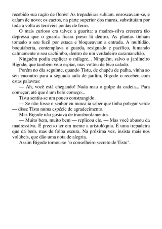 recebido sua ração de flores! As trepadeiras subiam, enroscavam-se, e
caíam de novo; os cactos, na parte superior dos muros, substituíam por
toda a volta as terríveis pontas de ferro.
O mais curioso era talvez a guarita: a madres-silva crescera tão
depressa que o guarda ficara preso lá dentro. As plantas tinham
tomado o seu fuzil por estaca e bloqueavam a entrada. A multidão,
boquiaberta, contemplava o guarda, resignado e pacífico, fumando
calmamente o seu cachimbo, dentro de um verdadeiro caramanchão.
Ninguém podia explicar o milagre... Ninguém, salvo o jardineiro
Bigode, que também veio espiar, mas voltou de bico calado.
Porém no dia seguinte, quando Tistu, de chapéu de palha, vinha ao
seu encontro para a segunda aula de jardim, Bigode o recebeu com
estas palavras:
— Ah, você está chegando! Nada mau o golpe da cadeia... Para
começar, até que é um belo começo...
Tistu sentiu-se um pouco constrangido.
— Se não fosse o senhor eu nunca ia saber que tinha polegar verde
— disse Tistu numa espécie de agradecimento.
Mas Bigode não gostava de transbordamentos.
— Muito bem, muito bem — replicou ele. — Mas você abusou da
madressilva. É preciso ter em mente a aristolóquia. É uma trepadeira
que dá bem, mas de folha escura. Na próxima vez, insista mais nos
volúbeis, que dão uma nota de alegria.
Assim Bigode tornou-se "o conselheiro secreto de Tistu".
 