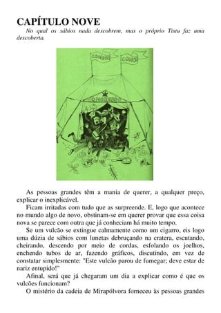 CAPÍTULO NOVE
No qual os sábios nada descobrem, mas o próprio Tistu faz uma
descoberta.
As pessoas grandes têm a mania de querer, a qualquer preço,
explicar o inexplicável.
Ficam irritadas com tudo que as surpreende. E, logo que acontece
no mundo algo de novo, obstinam-se em querer provar que essa coisa
nova se parece com outra que já conheciam há muito tempo.
Se um vulcão se extingue calmamente como um cigarro, eis logo
uma dúzia de sábios com lunetas debruçando na cratera, escutando,
cheirando, descendo por meio de cordas, esfolando os joelhos,
enchendo tubos de ar, fazendo gráficos, discutindo, em vez de
constatar simplesmente: "Este vulcão parou de fumegar; deve estar de
nariz entupido!"
Afinal, será que já chegaram um dia a explicar como é que os
vulcões funcionam?
O mistério da cadeia de Mirapólvora forneceu às pessoas grandes
 