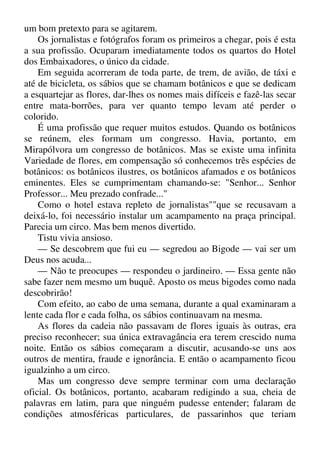 um bom pretexto para se agitarem.
Os jornalistas e fotógrafos foram os primeiros a chegar, pois é esta
a sua profissão. Ocuparam imediatamente todos os quartos do Hotel
dos Embaixadores, o único da cidade.
Em seguida acorreram de toda parte, de trem, de avião, de táxi e
até de bicicleta, os sábios que se chamam botânicos e que se dedicam
a esquartejar as flores, dar-lhes os nomes mais difíceis e fazê-las secar
entre mata-borrões, para ver quanto tempo levam até perder o
colorido.
É uma profissão que requer muitos estudos. Quando os botânicos
se reúnem, eles formam um congresso. Havia, portanto, em
Mirapólvora um congresso de botânicos. Mas se existe uma infinita
Variedade de flores, em compensação só conhecemos três espécies de
botânicos: os botânicos ilustres, os botânicos afamados e os botânicos
eminentes. Eles se cumprimentam chamando-se: "Senhor... Senhor
Professor... Meu prezado confrade..."
Como o hotel estava repleto de jornalistas""que se recusavam a
deixá-lo, foi necessário instalar um acampamento na praça principal.
Parecia um circo. Mas bem menos divertido.
Tistu vivia ansioso.
— Se descobrem que fui eu — segredou ao Bigode — vai ser um
Deus nos acuda...
— Não te preocupes — respondeu o jardineiro. — Essa gente não
sabe fazer nem mesmo um buquê. Aposto os meus bigodes como nada
descobrirão!
Com efeito, ao cabo de uma semana, durante a qual examinaram a
lente cada flor e cada folha, os sábios continuavam na mesma.
As flores da cadeia não passavam de flores iguais às outras, era
preciso reconhecer; sua única extravagância era terem crescido numa
noite. Então os sábios começaram a discutir, acusando-se uns aos
outros de mentira, fraude e ignorância. E então o acampamento ficou
igualzinho a um circo.
Mas um congresso deve sempre terminar com uma declaração
oficial. Os botânicos, portanto, acabaram redigindo a sua, cheia de
palavras em latim, para que ninguém pudesse entender; falaram de
condições atmosféricas particulares, de passarinhos que teriam
 