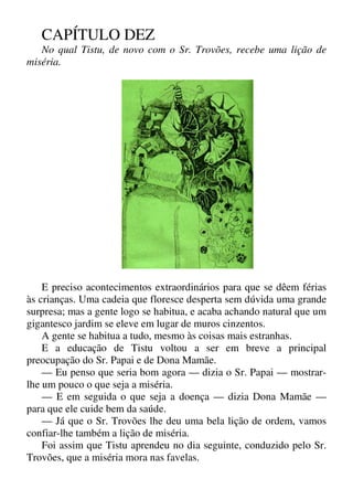 CAPÍTULO DEZ
No qual Tistu, de novo com o Sr. Trovões, recebe uma lição de
miséria.
E preciso acontecimentos extraordinários para que se dêem férias
às crianças. Uma cadeia que floresce desperta sem dúvida uma grande
surpresa; mas a gente logo se habitua, e acaba achando natural que um
gigantesco jardim se eleve em lugar de muros cinzentos.
A gente se habitua a tudo, mesmo às coisas mais estranhas.
E a educação de Tistu voltou a ser em breve a principal
preocupação do Sr. Papai e de Dona Mamãe.
— Eu penso que seria bom agora — dizia o Sr. Papai — mostrar-
lhe um pouco o que seja a miséria.
— E em seguida o que seja a doença — dizia Dona Mamãe —
para que ele cuide bem da saúde.
— Já que o Sr. Trovões lhe deu uma bela lição de ordem, vamos
confiar-lhe também a lição de miséria.
Foi assim que Tistu aprendeu no dia seguinte, conduzido pelo Sr.
Trovões, que a miséria mora nas favelas.
 