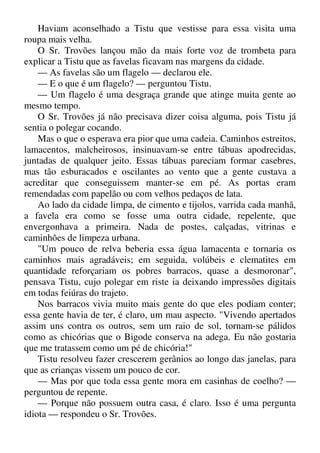 Haviam aconselhado a Tistu que vestisse para essa visita uma
roupa mais velha.
O Sr. Trovões lançou mão da mais forte voz de trombeta para
explicar a Tistu que as favelas ficavam nas margens da cidade.
— As favelas são um flagelo — declarou ele.
— E o que é um flagelo? — perguntou Tistu.
— Um flagelo é uma desgraça grande que atinge muita gente ao
mesmo tempo.
O Sr. Trovões já não precisava dizer coisa alguma, pois Tistu já
sentia o polegar cocando.
Mas o que o esperava era pior que uma cadeia. Caminhos estreitos,
lamacentos, malcheirosos, insinuavam-se entre tábuas apodrecidas,
juntadas de qualquer jeito. Essas tábuas pareciam formar casebres,
mas tão esburacados e oscilantes ao vento que a gente custava a
acreditar que conseguissem manter-se em pé. As portas eram
remendadas com papelão ou com velhos pedaços de lata.
Ao lado da cidade limpa, de cimento e tijolos, varrida cada manhã,
a favela era como se fosse uma outra cidade, repelente, que
envergonhava a primeira. Nada de postes, calçadas, vitrinas e
caminhões de limpeza urbana.
"Um pouco de relva beberia essa água lamacenta e tornaria os
caminhos mais agradáveis; em seguida, volúbeis e clematites em
quantidade reforçariam os pobres barracos, quase a desmoronar",
pensava Tistu, cujo polegar em riste ia deixando impressões digitais
em todas feiúras do trajeto.
Nos barracos vivia muito mais gente do que eles podiam conter;
essa gente havia de ter, é claro, um mau aspecto. "Vivendo apertados
assim uns contra os outros, sem um raio de sol, tornam-se pálidos
como as chicórias que o Bigode conserva na adega. Eu não gostaria
que me tratassem como um pé de chicória!"
Tistu resolveu fazer crescerem gerânios ao longo das janelas, para
que as crianças vissem um pouco de cor.
— Mas por que toda essa gente mora em casinhas de coelho? —
perguntou de repente.
— Porque não possuem outra casa, é claro. Isso é uma pergunta
idiota — respondeu o Sr. Trovões.
 