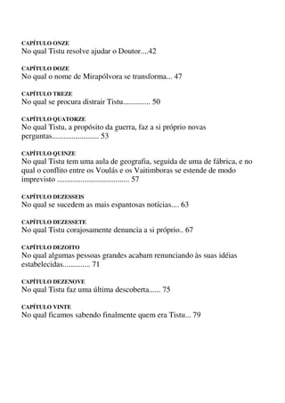 CAPÍTULO ONZE
No qual Tistu resolve ajudar o Doutor....42
CAPÍTULO DOZE
No qual o nome de Mirapólvora se transforma... 47
CAPÍTULO TREZE
No qual se procura distrair Tistu.............. 50
CAPÍTULO QUATORZE
No qual Tistu, a propósito da guerra, faz a si próprio novas
perguntas........................ 53
CAPÍTULO QUINZE
No qual Tistu tem uma aula de geografia, seguida de uma de fábrica, e no
qual o conflito entre os Voulás e os Vaitimboras se estende de modo
imprevisto ..................................... 57
CAPÍTULO DEZESSEIS
No qual se sucedem as mais espantosas notícias.... 63
CAPÍTULO DEZESSETE
No qual Tistu corajosamente denuncia a si próprio.. 67
CAPÍTULO DEZOITO
No qual algumas pessoas grandes acabam renunciando às suas idéias
estabelecidas.............. 71
CAPÍTULO DEZENOVE
No qual Tistu faz uma última descoberta...... 75
CAPÍTULO VINTE
No qual ficamos sabendo finalmente quem era Tistu... 79
 