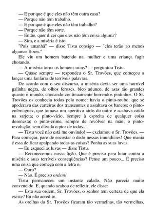 — E por que é que eles não têm outra casa?
— Porque não têm trabalho.
— E por que é que eles não têm trabalho?
— Porque não têm sorte.
— Então, quer dizer que eles não têm coisa alguma?
— Sim, e a miséria é isto.
"Pois amanhã" — disse Tistu consigo — "eles terão ao menos
algumas flores."
Ele viu um homem batendo na. mulher e uma criança fugir
chorando.
— A miséria torna os homens ruins? — perguntou Tistu.
— Quase sempre — respondeu o Sr. Trovões, que começou a
lançar uma fanfarra de terríveis palavras.
De acordo com o seu discurso, a miséria devia ser uma horrível
galinha negra, de olhos ferozes, bico adunco, de asas tão grandes
quanto o mundo, chocando continuamente horrendos pintinhos. O Sr.
Trovões os conhecia todos pelo nome: havia o pinto-roubo, que se
apoderava das carteiras dos transeuntes e assaltava os bancos; o pinto-
embriaguez, que tomava um aperitivo atrás do outro e acabava caído
na sarjeta; o pinto-vício, sempre à espreita de qualquer coisa
desonesta; o pinto-crime, sempre de revólver na mão; o pinto-
revolução, sem dúvida o pior de todos...
— Tistu você não está me ouvindo! — exclamou o Sr. Trovões. —
Para começar, pare de encostar o dedo nessas imundícies! Que mania
é essa de ficar apalpando todas as coisas? Ponha as suas luvas.
— Eu esqueci as luvas — disse Tistu.
— Recomecemos nossa lição. Que é preciso para lutar contra a
miséria e suas terríveis conseqüências? Pense um pouco... É preciso
uma coisa que começa com a letra o.
— Ouro?
— Não. É preciso ordem!
Tistu permaneceu um instante calado. Não parecia muito
convencido. E, quando acabou de refletir, ele disse:
— Esta sua ordem, Sr. Trovões, o senhor tem certeza de que ela
existe? Eu não acredito.
As orelhas do Sr. Trovões ficaram tão vermelhas, tão vermelhas,
 