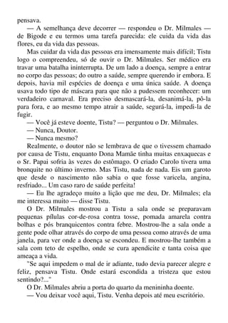 pensava.
— A semelhança deve decorrer — respondeu o Dr. Milmales —
de Bigode e eu termos uma tarefa parecida: ele cuida da vida das
flores, eu da vida das pessoas.
Mas cuidar da vida das pessoas era imensamente mais difícil; Tistu
logo o compreendeu, só de ouvir o Dr. Milmales. Ser médico era
travar uma batalha ininterrupta. De um lado a doença, sempre a entrar
no corpo das pessoas; do outro a saúde, sempre querendo ir embora. E
depois, havia mil espécies de doença e uma única saúde. A doença
usava todo tipo de máscara para que não a pudessem reconhecer: um
verdadeiro carnaval. Era preciso desmascará-la, desanimá-la, pô-la
para fora, e ao mesmo tempo atrair a saúde, segurá-la, impedi-la de
fugir.
— Você já esteve doente, Tistu? — perguntou o Dr. Milmales.
— Nunca, Doutor.
— Nunca mesmo?
Realmente, o doutor não se lembrava de que o tivessem chamado
por causa de Tistu, enquanto Dona Mamãe tinha muitas enxaquecas e
o Sr. Papai sofria às vezes do estômago. O criado Carolo tivera uma
bronquite no último inverno. Mas Tistu, nada de nada. Eis um garoto
que desde o nascimento não sabia o que fosse varicela, angina,
resfriado... Um caso raro de saúde perfeita!
— Eu lhe agradeço muito a lição que me deu, Dr. Milmales; ela
me interessa muito — disse Tistu.
O Dr. Milmales mostrou a Tistu a sala onde se preparavam
pequenas pílulas cor-de-rosa contra tosse, pomada amarela contra
bolhas e pós branquicentos contra febre. Mostrou-lhe a sala onde a
gente pode olhar através do corpo de uma pessoa como através de uma
janela, para ver onde a doença se escondeu. E mostrou-lhe também a
sala com teto de espelho, onde se cura apendicite e tanta coisa que
ameaça a vida.
"Se aqui impedem o mal de ir adiante, tudo devia parecer alegre e
feliz, pensava Tistu. Onde estará escondida a tristeza que estou
sentindo?..."
O Dr. Milmales abriu a porta do quarto da menininha doente.
— Vou deixar você aqui, Tistu. Venha depois até meu escritório.
 