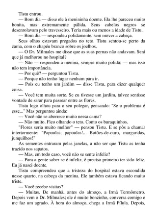 Tistu entrou.
— Bom dia — disse ele à menininha doente. Ela lhe pareceu muito
bonita, mas extremamente pálida. Seus cabelos negros se
desenrolavam pelo travesseiro. Teria mais ou menos a idade de Tistu.
— Bom dia — respondeu polidamente, sem mover a cabeça.
Seus olhos estavam pregados no teto. Tistu sentou-se perto da
cama, com o chapéu branco sobre os joelhos.
— O Dr. Milmales me disse que as suas pernas não andavam. Será
que já melhorou no hospital?
— Não — respondeu a menina, sempre muito polida; — mas isso
não tem importância.
— Por quê? — perguntou Tistu.
— Porque não tenho lugar nenhum para ir.
— Pois eu tenho um jardim — disse Tistu, para dizer qualquer
coisa.
— Você tem muita sorte. Se eu tivesse um jardim, talvez sentisse
vontade de sarar para passear entre as flores.
Tistu logo olhou para o seu polegar, pensando: "Se o problema é
esse..." Mas perguntou ainda:
— Você não se aborrece muito nessa cama?
— Não muito. Fico olhando o teto. Conto os buraquinhos.
"Flores seria muito melhor" — pensou Tistu. E se pôs a chamar
interiormente: "Papoulas, papoulas!... Botões-de-ouro, margaridas,
junquilhos!"
As sementes entraram pelas janelas, a não ser que Tistu as tenha
trazido nos sapatos.
— Mas, em todo caso, você não se sente infeliz?
— Para a gente saber se é infeliz, é preciso primeiro ter sido feliz.
Eu já nasci doente.
Tistu compreendeu que a tristeza do hospital estava escondida
nesse quarto, na cabeça da menina. Ele também estava ficando muito
triste.
— Você recebe visitas?
— Muitas. De manhã, antes do almoço, a Irmã Termômetro.
Depois vem o Dr. Milmales; ele é muito bonzinho, conversa comigo e
me faz um agrado. À hora do almoço, chega a Irmã Pílula. Depois,
 
