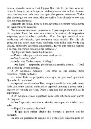 com a merenda, entra a Irmã Injeção Que Dói. E, por fim, vem um
moço de branco, que acha que as minhas pernas estão melhor. Amarra
uma cordinha em cada uma para que elas possam mover-se. Todos
eles dizem que eu vou sarar. Mas eu prefiro ficar olhando o teto, que
não me prega mentiras.
Enquanto ela falava, Tistu se tinha levantado e entrara rapidamente
em ação em torno da cama.
"Para esta menina sarar, pensava ele, é preciso que ela deseje ver o
dia seguinte. Uma flor, com sua maneira de abrir-se, de improvisar
surpresas, poderia talvez ajudá-la... Uma flor que cresce é uma
verdadeira adivinhação, que recomeça cada manhã. Um dia ela
entreabre um botão, num outro desfralda uma folha mais verde que
uma rã, num outro desenrola uma pétala... Talvez esta menina esqueça
a doença, esperando cada dia uma surpresa..."
O polegar de Tistu não tinha descanso.
— Pois eu acho que você vai sarar — disse ele.
— Você também acha?
— Acho sim. Tenho certeza. Até logo!
— Até logo! — respondeu polidamente a menina doente. — Você
tem a sorte de ter um jardim...
O Dr. Milmales esperava Tistu atrás de sua grande mesa
niquelada, repleta de livros.
— Então, Tistu — perguntou ele— que foi que você aprendeu?
Que sabe de medicina?
— Aprendi — respondeu Tistu — que a medicina não pode quase
nada contra um coração muito triste. Aprendi que para a gente sarar é
preciso ter vontade de viver. Doutor, será que não existem pílulas de
esperança?
O Dr. Milmales ficou espantado com tanta sabedoria num garoto
tão pequeno.
— Você aprendeu sozinho a primeira coisa que um médico deve
saber.
— E qual é a segunda, Doutor?
— É que para cuidar direito dos homens é preciso amá-los
bastante.
Ele deu um punhado de caramelos a Tistu e pôs uma boa nota em
 