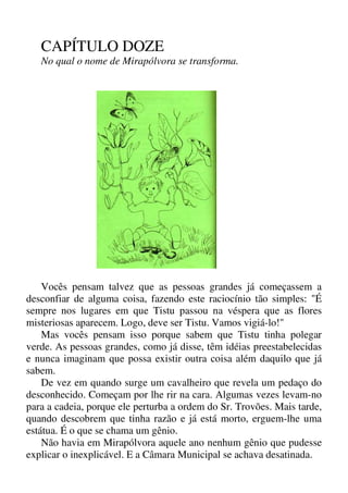 CAPÍTULO DOZE
No qual o nome de Mirapólvora se transforma.
Vocês pensam talvez que as pessoas grandes já começassem a
desconfiar de alguma coisa, fazendo este raciocínio tão simples: "É
sempre nos lugares em que Tistu passou na véspera que as flores
misteriosas aparecem. Logo, deve ser Tistu. Vamos vigiá-lo!"
Mas vocês pensam isso porque sabem que Tistu tinha polegar
verde. As pessoas grandes, como já disse, têm idéias preestabelecidas
e nunca imaginam que possa existir outra coisa além daquilo que já
sabem.
De vez em quando surge um cavalheiro que revela um pedaço do
desconhecido. Começam por lhe rir na cara. Algumas vezes levam-no
para a cadeia, porque ele perturba a ordem do Sr. Trovões. Mais tarde,
quando descobrem que tinha razão e já está morto, erguem-lhe uma
estátua. É o que se chama um gênio.
Não havia em Mirapólvora aquele ano nenhum gênio que pudesse
explicar o inexplicável. E a Câmara Municipal se achava desatinada.
 