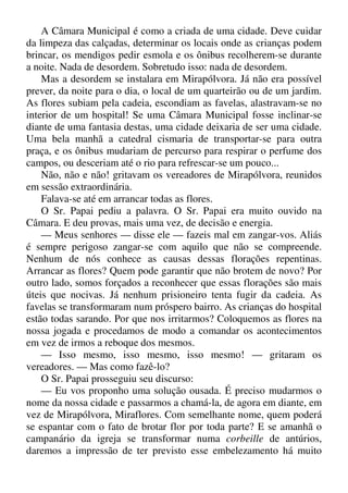 A Câmara Municipal é como a criada de uma cidade. Deve cuidar
da limpeza das calçadas, determinar os locais onde as crianças podem
brincar, os mendigos pedir esmola e os ônibus recolherem-se durante
a noite. Nada de desordem. Sobretudo isso: nada de desordem.
Mas a desordem se instalara em Mirapólvora. Já não era possível
prever, da noite para o dia, o local de um quarteirão ou de um jardim.
As flores subiam pela cadeia, escondiam as favelas, alastravam-se no
interior de um hospital! Se uma Câmara Municipal fosse inclinar-se
diante de uma fantasia destas, uma cidade deixaria de ser uma cidade.
Uma bela manhã a catedral cismaria de transportar-se para outra
praça, e os ônibus mudariam de percurso para respirar o perfume dos
campos, ou desceriam até o rio para refrescar-se um pouco...
Não, não e não! gritavam os vereadores de Mirapólvora, reunidos
em sessão extraordinária.
Falava-se até em arrancar todas as flores.
O Sr. Papai pediu a palavra. O Sr. Papai era muito ouvido na
Câmara. E deu provas, mais uma vez, de decisão e energia.
— Meus senhores — disse ele — fazeis mal em zangar-vos. Aliás
é sempre perigoso zangar-se com aquilo que não se compreende.
Nenhum de nós conhece as causas dessas florações repentinas.
Arrancar as flores? Quem pode garantir que não brotem de novo? Por
outro lado, somos forçados a reconhecer que essas florações são mais
úteis que nocivas. Já nenhum prisioneiro tenta fugir da cadeia. As
favelas se transformaram num próspero bairro. As crianças do hospital
estão todas sarando. Por que nos irritarmos? Coloquemos as flores na
nossa jogada e procedamos de modo a comandar os acontecimentos
em vez de irmos a reboque dos mesmos.
— Isso mesmo, isso mesmo, isso mesmo! — gritaram os
vereadores. — Mas como fazê-lo?
O Sr. Papai prosseguiu seu discurso:
— Eu vos proponho uma solução ousada. É preciso mudarmos o
nome da nossa cidade e passarmos a chamá-la, de agora em diante, em
vez de Mirapólvora, Miraflores. Com semelhante nome, quem poderá
se espantar com o fato de brotar flor por toda parte? E se amanhã o
campanário da igreja se transformar numa corbeille de antúrios,
daremos a impressão de ter previsto esse embelezamento há muito
 
