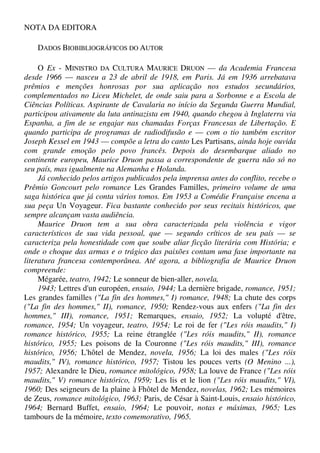 NOTA DA EDITORA
DADOS BIOBIBLIOGRÁFICOS DO AUTOR
O Ex - MINISTRO DA CULTURA MAURICE DRUON — da Academia Francesa
desde 1966 — nasceu a 23 de abril de 1918, em Paris. Já em 1936 arrebatava
prêmios e menções honrosas por sua aplicação nos estudos secundários,
complementados no Liceu Michelet, de onde saiu para a Sorbonne e a Escola de
Ciências Políticas. Aspirante de Cavalaria no início da Segunda Guerra Mundial,
participou ativamente da luta antinazista em 1940, quando chegou à Inglaterra via
Espanha, a fim de se engajar nas chamadas Forças Francesas de Libertação. E
quando participa de programas de radiodifusão e — com o tio também escritor
Joseph Kessel em 1943 — compõe a letra do canto Les Partisans, ainda hoje ouvida
com grande emoção pelo povo francês. Depois do desembarque aliado no
continente europeu, Maurice Druon passa a correspondente de guerra não só no
seu país, mas igualmente na Alemanha e Holanda.
Já conhecido pelos artigos publicados pela imprensa antes do conflito, recebe o
Prêmio Goncourt pelo romance Les Grandes Familles, primeiro volume de uma
saga histórica que já conta vários tomos. Em 1953 a Comédie Française encena a
sua peça Un Voyageur. Fica bastante conhecido por seus recitais históricos, que
sempre alcançam vasta audiência.
Maurice Druon tem a sua obra caracterizada pela violência e vigor
característicos de sua vida pessoal, que — segundo críticos de seu país — se
caracteriza pela honestidade com que soube aliar ficção literária com História; e
onde o choque das armas e o trágico das paixões contam uma fase importante na
literatura francesa contemporânea. Até agora, a bibliografia de Maurice Druon
compreende:
Mégarée, teatro, 1942; Le sonneur de bien-aller, novela,
1943; Lettres d'un européen, ensaio, 1944; La dernière brigade, romance, 1951;
Les grandes familles ("La fin des hommes," I) romance, 1948; La chute des corps
("La fin des hommes," II), romance, 1950; Rendez-vous aux enfers ("La fin des
hommes," III), romance, 1951; Remarques, ensaio, 1952; La volupté d'être,
romance, 1954; Un voyageur, teatro, 1954; Le roi de fer ("Les róis maudits," I)
romance histórico, 1955; La reine étranglée ("Les róis maudits," II), romance
histórico, 1955; Les poisons de Ia Couronne ("Les róis maudits," III), romance
histórico, 1956; L'hôtel de Mendez, novela, 1956; La loi des males ("Les róis
maudits," IV), romance histórico, 1957; Tistou les pouces verts (O Menino ...),
1957; Alexandre le Dieu, romance mitológico, 1958; La louve de France ("Les róis
maudits," V) romance histórico, 1959; Les lis et le lion ("Les róis maudits," VI),
1960; Des seigneurs de Ia plaine à Fhôtel de Mendez, novelas, 1962; Les mémoires
de Zeus, romance mitológico, 1963; Paris, de César à Saint-Louis, ensaio histórico,
1964; Bernard Buffet, ensaio, 1964; Le pouvoir, notas e máximas, 1965; Les
tambours de Ia mémoire, texto comemorativo, 1965.
 