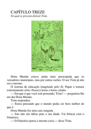 CAPÍTULO TREZE
No qual se procura distrair Tistu.
Dona Mamãe estava ainda mais preocupada que os
vereadores municipais, mas por outras razões. O seu Tistu já não
era o mesmo.
O sistema de educação imaginado pelo Sr. Papai o tornara
extremamente sério. Passava horas e horas calado.
— Em que é que você está pensando, Tistu? — perguntou-lhe
um dia Dona Mamãe.
Tistu respondeu:
— Estou pensando que o mundo podia ser bem melhor do
que é.
Dona Mamãe fez uma cara zangada.
— Isto não são idéias para a sua idade. Vai brincar com o
Ginástico.
— O Ginástico pensa a mesma coisa — disse Tistu.
 