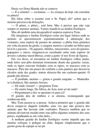 Desta vez Dona Mamãe não se conteve:
— É o cúmulo! — exclamou. — As crianças de hoje vão consultar
os pôneis!
Ela falou sobre o assunto com o Sr. Papai; ele^ achou que o
menino precisava de distrações.
— O pônei, o pônei... está bem. Mas é preciso que não veja
sempre os mesmos animais. Vamos mandá-lo ao Jardim Zoológico.
Mas ali também uma desagradável surpresa esperava Tistu.
Ele imaginara o Jardim Zoológico como um lugar feérico onde os
animais se apresentassem espontaneamente à admiração dos
visitantes, uma espécie de paraíso de animais: a jibóia faria ginástica
em volta da perna da girafa, o canguru meteria o ursinho no bolso para
levá-lo a passeio... Os jaguares, búfalos, rinocerontes, aves-do-paraíso,
papagaios e micos, imaginava-os circulando entre toda espécie de
árvores e plantas maravilhosas, como a gente vê nos livros de figuras.
Em vez disso, só encontrou no Jardim Zoológico velhas jaulas,
onde leões sem pêlo dormiam tristemente diante das gamelas vazias,
onde os tigres estavam fechados com os tigres, os macacos com os
macacos. Para dar um pouco de conforto a uma pantera que descrevia
círculos atrás das grades, tentou oferecer-lhe um cachorro-quente. O
guarda não deixou.
— É proibido, menino — gritou o guarda zangado. — Mantenha-
se à distância. São animais ferozes.
— De onde vieram? — perguntou Tistu.
— De muito longe. Da África, da Ásia, nem sei de onde!
— Perguntaram a eles se queriam vir para cá?
O guarda deu de ombros e se afastou, resmungando que
zombavam dele.
Mas Tistu pusera-se a pensar. Achava primeiro que o guarda não
devia ocupar-se daquele trabalho, uma vez que não gostava dos
animais que lhe haviam sido confiados. Pensava também que os
animais deviam ter trazido entre seus pêlos algumas sementes dos seus
países, espalhando-as em volta deles...
A nenhum guarda do Jardim Zoológico ocorre impedir que um
menino esfregue o polegar no chão. Julgam simplesmente que o
garoto gosta de espojar-se no pó.
 