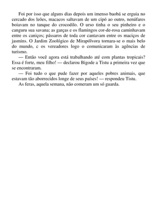 Foi por isso que alguns dias depois um imenso baobá se erguia no
cercado dos leões, macacos saltavam de um cipó ao outro, nenúfares
boiavam no tanque do crocodilo. O urso tinha o seu pinheiro e o
canguru sua savana; as garças e os flamingos cor-de-rosa caminhavam
entre os caniços; pássaros de toda cor cantavam entre os maciços de
jasmins. O Jardim Zoológico de Mirapólvora tornara-se o mais belo
do mundo, c os vereadores logo o comunicaram às agências de
turismo.
— Então você agora está trabalhando até com plantas tropicais?
Essa é forte, meu filho! — declarou Bigode a Tistu a primeira vez que
se encontraram.
— Foi tudo o que pude fazer por aqueles pobres animais, que
estavam tão aborrecidos longe de seus países! — respondeu Tistu.
As feras, aquela semana, não comeram um só guarda.
 