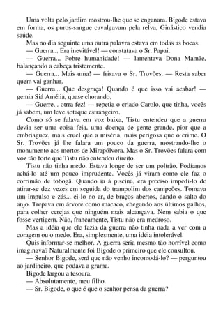 Uma volta pelo jardim mostrou-lhe que se enganara. Bigode estava
em forma, os puros-sangue cavalgavam pela relva, Ginástico vendia
saúde.
Mas no dia seguinte uma outra palavra estava em todas as bocas.
— Guerra... Era inevitável! — constatava o Sr. Papai.
— Guerra... Pobre humanidade! — lamentava Dona Mamãe,
balançando a cabeça tristemente.
— Guerra... Mais uma! — frisava o Sr. Trovões. — Resta saber
quem vai ganhar.
— Guerra... Que desgraça! Quando é que isso vai acabar! —
gemia Siá Amélia, quase chorando.
— Guerre... otrra fez! — repetia o criado Carolo, que tinha, vocês
já sabem, um leve sotaque estrangeiro.
Como só se falava em voz baixa, Tistu entendeu que a guerra
devia ser uma coisa feia, uma doença de gente grande, pior que a
embriaguez, mais cruel que a miséria, mais perigosa que o crime. O
Sr. Trovões já lhe falara um pouco da guerra, mostrando-lhe o
monumento aos mortos de Mirapólvora. Mas o Sr. Trovões falara com
voz tão forte que Tistu não entendeu direito.
Tistu não tinha medo. Estava longe de ser um poltrão. Podíamos
achá-lo até um pouco imprudente. Vocês já viram como ele faz o
corrimão de tobogã. Quando ia à piscina, era preciso impedi-lo de
atirar-se dez vezes em seguida do trampolim dos campeões. Tomava
um impulso e zás... ei-lo no ar, de braços abertos, dando o salto do
anjo. Trepava em árvore como macaco, chegando aos últimos galhos,
para colher cerejas que ninguém mais alcançava. Nem sabia o que
fosse vertigem. Não, francamente, Tistu não era medroso.
Mas a idéia que ele fazia da guerra não tinha nada a ver com a
coragem ou o medo. Era, simplesmente, uma idéia intolerável.
Quis informar-se melhor. A guerra seria mesmo tão horrível como
imaginava? Naturalmente foi Bigode o primeiro que ele consultou.
— Senhor Bigode, será que não venho incomodá-lo? — perguntou
ao jardineiro, que podava a grama.
Bigode largou a tesoura.
— Absolutamente, meu filho.
— Sr. Bigode, o que é que o senhor pensa da guerra?
 