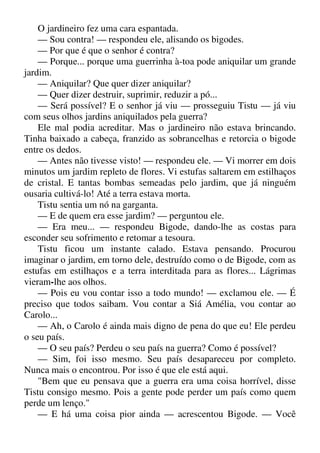 O jardineiro fez uma cara espantada.
— Sou contra! — respondeu ele, alisando os bigodes.
— Por que é que o senhor é contra?
— Porque... porque uma guerrinha à-toa pode aniquilar um grande
jardim.
— Aniquilar? Que quer dizer aniquilar?
— Quer dizer destruir, suprimir, reduzir a pó...
— Será possível? E o senhor já viu — prosseguiu Tistu — já viu
com seus olhos jardins aniquilados pela guerra?
Ele mal podia acreditar. Mas o jardineiro não estava brincando.
Tinha baixado a cabeça, franzido as sobrancelhas e retorcia o bigode
entre os dedos.
— Antes não tivesse visto! — respondeu ele. — Vi morrer em dois
minutos um jardim repleto de flores. Vi estufas saltarem em estilhaços
de cristal. E tantas bombas semeadas pelo jardim, que já ninguém
ousaria cultivá-lo! Até a terra estava morta.
Tistu sentia um nó na garganta.
— E de quem era esse jardim? — perguntou ele.
— Era meu... — respondeu Bigode, dando-lhe as costas para
esconder seu sofrimento e retomar a tesoura.
Tistu ficou um instante calado. Estava pensando. Procurou
imaginar o jardim, em torno dele, destruído como o de Bigode, com as
estufas em estilhaços e a terra interditada para as flores... Lágrimas
vieram-lhe aos olhos.
— Pois eu vou contar isso a todo mundo! — exclamou ele. — É
preciso que todos saibam. Vou contar a Siá Amélia, vou contar ao
Carolo...
— Ah, o Carolo é ainda mais digno de pena do que eu! Ele perdeu
o seu país.
— O seu país? Perdeu o seu país na guerra? Como é possível?
— Sim, foi isso mesmo. Seu país desapareceu por completo.
Nunca mais o encontrou. Por isso é que ele está aqui.
"Bem que eu pensava que a guerra era uma coisa horrível, disse
Tistu consigo mesmo. Pois a gente pode perder um país como quem
perde um lenço."
— E há uma coisa pior ainda — acrescentou Bigode. — Você
 
