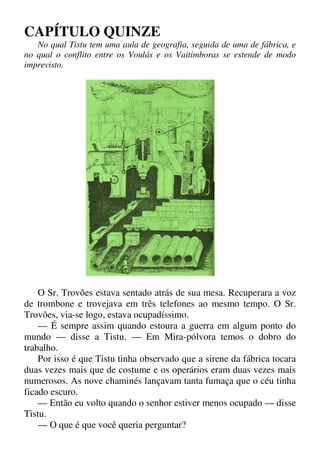 CAPÍTULO QUINZE
No qual Tistu tem uma aula de geografia, seguida de uma de fábrica, e
no qual o conflito entre os Voulás e os Vaitimboras se estende de modo
imprevisto.
O Sr. Trovões estava sentado atrás de sua mesa. Recuperara a voz
de trombone e trovejava em três telefones ao mesmo tempo. O Sr.
Trovões, via-se logo, estava ocupadíssimo.
— É sempre assim quando estoura a guerra em algum ponto do
mundo — disse a Tistu. — Em Mira-pólvora temos o dobro do
trabalho.
Por isso é que Tistu tinha observado que a sirene da fábrica tocara
duas vezes mais que de costume e os operários eram duas vezes mais
numerosos. As nove chaminés lançavam tanta fumaça que o céu tinha
ficado escuro.
— Então eu volto quando o senhor estiver menos ocupado — disse
Tistu.
— O que é que você queria perguntar?
 