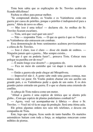 Tistu bem sabia que as explicações do Sr. Trovões acabavam
ficando dificílimas!
Fechou os olhos para pensar melhor.
"Se compreendi direito, os Voulás e os Vaitimboras estão em
guerra por causa do petróleo, porque o petróleo é indispensável para a
guerra." Abriu de novo os olhos.
— Mas isso é uma tolice! — declarou ele. As orelhas do Sr.
Trovões ficaram escarlates.
— Tistu, será que você quer um zero?
— Não — respondeu Tistu. — O que eu queria é que os Voulás e
os Vaitimboras não entrassem em combate.
Essa demonstração de bons sentimentos acalmou provisoriamente
a cólera do Sr. Trovões.
— Isso é claro, isso é claro — disse ele dando de ombros. —
Ninguém jamais quis a guerra... Mas sempre existiu...
"O que é que eu poderia fazer?... pensava Tistu. Colocar meu
polegar na pastilha cor-de-rosa?"
— É muito longe esse deserto? — perguntou ele.
— Fica no meio do caminho que vai daqui à outra metade da
Terra.
— Então a guerra não pode chegar até Mirapólvora.
— Impossível não é. A gente sabe onde uma guerra começa, mas
nunca onde vai parar. Os Voulás podem chamar em seu auxílio um
grande país, e os Vaitimboras pedir a ajuda de um outro. E os dois
grandes países entrarão em guerra. É o que se chama uma extensão do
conflito.
A cabeça de Tistu rodava como um motor.
"Afinal a guerra é uma espécie de tiririca que se alastra pelo
globo... Com que espécie de plantas poderíamos combatê-la?"
— Agora, você vai acompanhar-me à fábrica — disse o Sr.
Trovões. — Você irá vê-la no auge da produção. Será uma ótima aula.
Ele gritou algumas ordens nos seus três telefones, e desceu em
companhia de Tistu.
Este, logo que chegou, ficou surdo de tanto barulho. Os martelos
automáticos batiam com toda a força, as máquinas roncavam como
milhões de piorras.
 