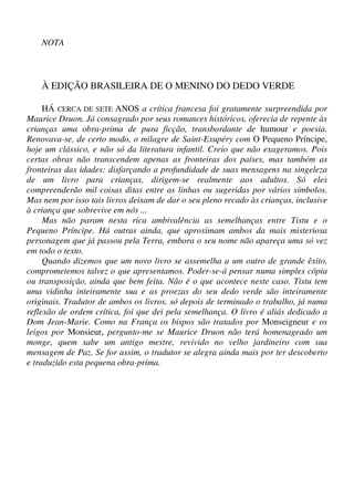 NOTA
À EDIÇÃO BRASILEIRA DE O MENINO DO DEDO VERDE
HÁ CERCA DE SETE ANOS a crítica francesa foi gratamente surpreendida por
Maurice Druon. Já consagrado por seus romances históricos, oferecia de repente às
crianças uma obra-prima de pura ficção, transbordante de humour e poesia.
Renovava-se, de certo modo, o milagre de Saint-Exupéry com O Pequeno Príncipe,
hoje um clássico, e não só da literatura infantil. Creio que não exageramos. Pois
certas obras não transcendem apenas as fronteiras dos países, mas também as
fronteiras das idades: disfarçando a profundidade de suas mensagens na singeleza
de um livro para crianças, dirigem-se realmente aos adultos. Só eles
compreenderão mil coisas ditas entre as linhas ou sugeridas por vários símbolos.
Mas nem por isso tais livros deixam de dar o seu pleno recado às crianças, inclusive
à criança que sobrevive em nós ...
Mas não param nesta rica ambivalência as semelhanças entre Tistu e o
Pequeno Príncipe. Há outras ainda, que aproximam ambos da mais misteriosa
personagem que já passou pela Terra, embora o seu nome não apareça uma só vez
em todo o texto.
Quando dizemos que um novo livro se assemelha a um outro de grande êxito,
comprometemos talvez o que apresentamos. Poder-se-á pensar numa simples cópia
ou transposição, ainda que bem feita. Não é o que acontece neste caso. Tistu tem
uma vidinha inteiramente sua e as proezas do seu dedo verde são inteiramente
originais. Tradutor de ambos os livros, só depois de terminado o trabalho, já numa
reflexão de ordem crítica, foi que dei pela semelhança. O livro é aliás dedicado a
Dom Jean-Marie. Como na França os bispos são tratados por Monseigneur e os
leigos por Monsieur, pergunto-me se Maurice Druon não terá homenageado um
monge, quem sabe um antigo mestre, revivido no velho jardineiro com sua
mensagem de Paz. Se for assim, o tradutor se alegra ainda mais por ter descoberto
e traduzido esta pequena obra-prima.
 