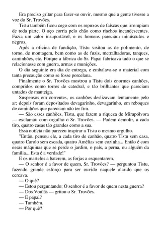 Era preciso gritar para fazer-se ouvir, mesmo que a gente tivesse a
voz do Sr. Trovões.
Tistu também ficou cego com os repuxos de faíscas que irrompiam
de toda parte. O aço corria pelo chão como riachos incandescentes.
Fazia um calor insuportável, e os homens pareciam minúsculos e
negros.
Após a oficina de fundição, Tistu visitou as de polimento, de
torno, de montagem, bem como as de fuzis, metralhadoras, tanques,
caminhões, etc. Porque a fábrica do Sr. Papai fabricava tudo o que se
relacionasse com guerra, armas e munições.
O dia seguinte era dia de entrega, e embalava-se o material com
tanta precaução como se fosse porcelana.
Finalmente o Sr. Trovões mostrou a Tistu dois enormes canhões,
compridos como torres de catedral, e tão brilhantes que pareciam
untados de manteiga.
Suspensos em correntes, os canhões deslizavam lentamente pelo
ar; depois foram depositados devagarinho, devagarinho, em reboques
de caminhões que pareciam não ter fim.
— São esses canhões, Tistu, que fazem a riqueza de Mirapólvora
— exclamou com orgulho o Sr. Trovões. — Podem demolir, a cada
tiro, quatro casas tão grandes como a sua.
Essa notícia não pareceu inspirar a Tistu o mesmo orgulho.
"Então, pensou ele, a cada tiro de canhão, quatro Tistu sem casa,
quatro Carolo sem escada, quatro Amélias sem cozinha... Então é com
essas máquinas que se perde o jardim, o país, a perna, ou alguém da
família... Esta é a verdade!"
E os martelos a baterem, as forjas a esquentarem.
— O senhor é a favor de quem, Sr. Trovões? — perguntou Tistu,
fazendo grande esforço para ser ouvido naquele alarido que os
cercava.
— O quê?
— Estou perguntando: O senhor é a favor de quem nesta guerra?
— Dos Voulás — gritou o Sr. Trovões.
— E papai?
— Também.
— Por quê?
 