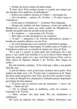 — Porque são nossos amigos há muito tempo.
"É claro, disse Tistu consigo mesmo, se a gente tem amigos que
são atacados, deve ajudá-los a se defenderem."
— Então esses canhões vão para os Voulás? — prosseguiu ele.
— Só o da direita — gritou o Sr. Trovões. — O outro é para os
Vaitimboras.
— Como para os Vaitimboras? — exclamou Tistu indignado.
— Porque eles também são bons fregueses. Assim um canhão de
Mirapólvora ia atirar contra um outro canhão de Mirapólvora, e
demolir um jardim tanto de um lado como de outro!
— É o comércio... — acrescentou o Sr. Trovões.
— Pois então, eu acho abominável o seu comércio!
— O quê? — perguntou o Sr. Trovões abaixando-se, porque o
barulho dos martelos abafava a voz de Tistu.
— Eu estou dizendo que o seu comércio é abominável, porque...
Uma vasta bofetada o interrompeu. O conflito entre os Voulás e os
Vaitimboras acabava de se estender de repente até a face de Tistu.
"Eis o que é a guerra! A gente pede uma explicação, diz o que
pensa, e zás, recebe uma bofetada. E se eu te fizesse brotar urtiga no
fundo das calças, quero ver o que você fazia! pensava Tistu, com os
olhos cheios de lágrimas olhando o Sr. Trovões. Sim, urtigas ou
cardos..."
Ele mal continha o polegar... E foi assim que a idéia, a sua grande
idéia lhe veio.
A aula de fábrica, vocês já previram, terminou nesse ponto. Tistu
ganhou um duplo zero, o Sr. Trovões logo o comunicou ao Sr. Papai,
que ficou muito desgostoso. Seu Tistu, que devia lhe suceder e tornar-
se o dono de Mirapólvora, demonstrava realmente poucas disposições
para dirigir tão bela empresa.
— É preciso que eu converse com ele seriamente — disse o Sr.
Papai. — Onde está ele?
— Foi se refugiar junto ao jardineiro, como de costume —
respondeu o Sr. Trovões.
— Bem, veremos isto mais tarde. Por ora, terminemos as
embalagens.
Por causa da urgência das entregas, a fábrica funcionava sem
 