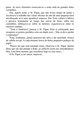 parar. As nove chaminés coroavam-se a noite toda de grandes halos
vermelhos.
Ora, aquela noite, o Sr. Papai, que não tivera tempo de jantar e
fiscalizava o trabalho das várias oficinas do alto de uma pequena torre
envidraçada, teve uma agradável surpresa. Seu Tistu voltara à fábrica
e passava lentamente ao longo das caixas de fuzis, subia nos
caminhões, debruçava-se sobre os motores, esgueirava-se entre os
imensos canhões.
"Tistu é fantástico! pensou o Sr. Papai. Está se esforçando para
recuperar os pontos perdidos com seu duplo zero... Não se deve perder
a esperança!"
Tistu, realmente, jamais parecera tão sério e tão atarefado. Estava
de cabelo em pé. A cada instante tirava do bolso pequenos pedaços de
papel.
"Parece até que está tomando notas, observou o Sr. Papai. Queira
Deus que ele não prenda o dedo, ao enfiá-lo assim nas metralhadoras.
Ora, é um bom menino, que reconhece logo os seus erros..."
O Sr. Papai ia ter outras surpresas.
 