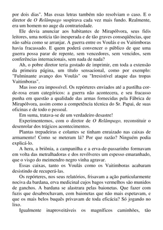 por dois dias". Mas essas letras também não resolviam o caso. E o
diretor de O Relâmpago suspirava cada vez mais fundo. Realmente,
era um homem no auge da contrariedade.
Ele devia anunciar aos habitantes de Mirapólvora, seus fiéis
leitores, uma notícia tão inesperada e de tão graves conseqüências, que
não sabia como se arranjar. A guerra entre os Voulás e os Vaitimboras
havia fracassado. E quem poderá convencer o público de que uma
guerra possa parar de repente, sem vencedores, sem vencidos, sem
conferências internacionais, sem nada de nada?
Ah, o pobre diretor teria gostado de imprimir, em toda a extensão
da primeira página, um título sensacional, como por exemplo:
"Fulminante avanço dos Voulás" ou "Irresistível ataque das tropas
Vaitimboras".
Mas isso era impossível. Os repórteres enviados até a pastilha cor-
de-rosa eram categóricos: a guerra não acontecera, e seu fracasso
punha em questão a qualidade das armas fornecidas pela Fábrica de
Mirapólvora, assim como a competência técnica do Sr. Papai, de suas
oficinas e de todo o pessoal.
Em suma, tratava-se de um verdadeiro desastre!
Experimentemos, com o diretor de O Relâmpago, reconstituir o
desenrolar dos trágicos acontecimentos.
Plantas trepadeiras e colantes se tinham enraizado nas caixas de
armamento! Como se meteram lá? Por que razão? Ninguém podia
explicá-lo.
A hera, a briônia, a campanilha e a erva-de-passarinho formavam
em volta das metralhadoras e dos revólveres um espesso emaranhado,
que o visgo do meimendro negro vinha agravar.
Essas caixas, tanto os Voulás como os Vaitimboras acabaram
desistindo de recuperá-las.
Os repórteres, nos seus relatórios, frisavam a ação particularmente
nociva da bardana, erva medicinal cujos bagos vermelhos são munidos
de ganchos. A bardana se alastrara pelas baionetas. Que fazer com
fuzis que desabrochavam, com baionetas que não mais espetavam, e
que os mais belos buquês privavam de toda eficácia? Só jogando no
lixo.
Igualmente inaproveitáveis os magníficos caminhões, tão
 