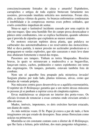 conscienciosamente listrados de cinza e amarelo! Espinheiros,
carrapichos e urtigas de toda espécie brotavam fartamente nos
assentos, provocando imediata urticária nos motoristas. Foram eles,
aliás, as únicas vítimas da guerra. As brancas enfermeiras condenaram
à imobilidade e às compressas mornas esses pobres soldados, que
cruéis comichões impediam de sentar.
Situa-se aqui o lastimável incidente causado por uma espécie de
não-me-toques. Que uma humilde flor do campo possa desencadear o
pânico entre combatentes, isto se explica facilmente, quando sabemos
que é provida de cápsulas que explodem ao menor contato.
Os motores estavam repletos dessa planta, que pululava no
carburador das autometralhadoras e no reservatório das motocicletas.
Mal se dava partida, à menor pressão no acelerador produziram-se e
propagaram-se surdas explosões, que não causaram o mais leve dano
mas abalaram fortemente o moral das tropas.
Passemos aos tanques. Tinham as torres bloqueadas. Roseiras
bravas, às quais se misturavam a madressilva e as buganvílias,
lançavam raízes, cachos, pedúnculos e ramos espinhentos em torno
das engrenagens. Os tanques, portanto, estavam também fora de
combate.
Nem um só aparelho fora poupado pela misteriosa invasão!
Surgiam plantas por todo lado, plantas teimosas, ativas, como que
dotadas de vontade própria.
Nas máscaras contra gases desenvolvia-se a aquiléia esternutatória.
O repórter de O Relâmpago garantia que a um metro dessas máscaras
as pessoas já se punham a espirrar cerca de cinqüenta espirros.
Ervas malcheirosas se alojavam no interior dos porta-vozes. Os
oficiais tiveram de renunciar a essas cornetas onde cresciam arruda e
alho-de-urso.
Mudos, imóveis, impotentes, os dois exércitos haviam estacado,
um diante do outro.
As más notícias voam. O Sr. Papai já estava a par de tudo, e bem
imaginamos em que estado de desespero. Suas armas floresciam como
acácias na primavera.
Mantinha-se em constante contato com o diretor de O Relâmpago,
que lhe fazia a leitura, pelo telefone, dos mais pungentes telegramas...
 
