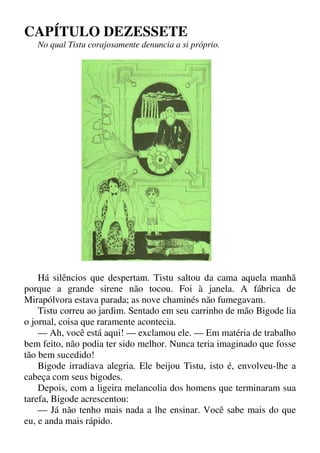 CAPÍTULO DEZESSETE
No qual Tistu corajosamente denuncia a si próprio.
Há silêncios que despertam. Tistu saltou da cama aquela manhã
porque a grande sirene não tocou. Foi à janela. A fábrica de
Mirapólvora estava parada; as nove chaminés não fumegavam.
Tistu correu ao jardim. Sentado em seu carrinho de mão Bigode lia
o jornal, coisa que raramente acontecia.
— Ah, você está aqui! — exclamou ele. — Em matéria de trabalho
bem feito, não podia ter sido melhor. Nunca teria imaginado que fosse
tão bem sucedido!
Bigode irradiava alegria. Ele beijou Tistu, isto é, envolveu-lhe a
cabeça com seus bigodes.
Depois, com a ligeira melancolia dos homens que terminaram sua
tarefa, Bigode acrescentou:
— Já não tenho mais nada a lhe ensinar. Você sabe mais do que
eu, e anda mais rápido.
 