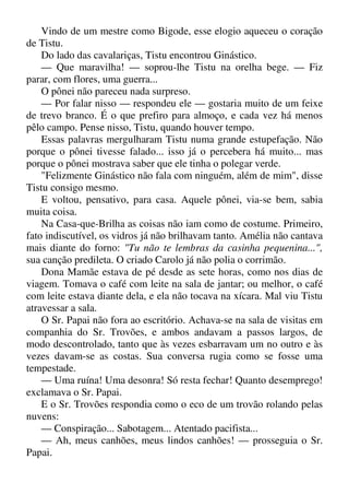 Vindo de um mestre como Bigode, esse elogio aqueceu o coração
de Tistu.
Do lado das cavalariças, Tistu encontrou Ginástico.
— Que maravilha! — soprou-lhe Tistu na orelha bege. — Fiz
parar, com flores, uma guerra...
O pônei não pareceu nada surpreso.
— Por falar nisso — respondeu ele — gostaria muito de um feixe
de trevo branco. É o que prefiro para almoço, e cada vez há menos
pêlo campo. Pense nisso, Tistu, quando houver tempo.
Essas palavras mergulharam Tistu numa grande estupefação. Não
porque o pônei tivesse falado... isso já o percebera há muito... mas
porque o pônei mostrava saber que ele tinha o polegar verde.
"Felizmente Ginástico não fala com ninguém, além de mim", disse
Tistu consigo mesmo.
E voltou, pensativo, para casa. Aquele pônei, via-se bem, sabia
muita coisa.
Na Casa-que-Brilha as coisas não iam como de costume. Primeiro,
fato indiscutível, os vidros já não brilhavam tanto. Amélia não cantava
mais diante do forno: "Tu não te lembras da casinha pequenina...",
sua canção predileta. O criado Carolo já não polia o corrimão.
Dona Mamãe estava de pé desde as sete horas, como nos dias de
viagem. Tomava o café com leite na sala de jantar; ou melhor, o café
com leite estava diante dela, e ela não tocava na xícara. Mal viu Tistu
atravessar a sala.
O Sr. Papai não fora ao escritório. Achava-se na sala de visitas em
companhia do Sr. Trovões, e ambos andavam a passos largos, de
modo descontrolado, tanto que às vezes esbarravam um no outro e às
vezes davam-se as costas. Sua conversa rugia como se fosse uma
tempestade.
— Uma ruína! Uma desonra! Só resta fechar! Quanto desemprego!
exclamava o Sr. Papai.
E o Sr. Trovões respondia como o eco de um trovão rolando pelas
nuvens:
— Conspiração... Sabotagem... Atentado pacifista...
— Ah, meus canhões, meus lindos canhões! — prosseguia o Sr.
Papai.
 