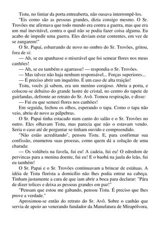Tistu, no limiar da porta entreaberta, não ousava interrompê-los.
"Eis como são as pessoas grandes, dizia consigo mesmo. O Sr.
Trovões me afirmava que todo mundo era contra a guerra, mas que era
um mal inevitável, contra o qual não se podia fazer coisa alguma. Eu
acabo de impedir uma guerra. Eles deviam estar contentes, em vez de
se zangarem!"
O Sr. Papai, esbarrando de novo no ombro do Sr. Trovões, gritou,
fora de si:
— Ah, se eu apanhasse o miserável que foi semear flores nos meus
canhões!
— Ah, se eu também o agarrasse! — respondia o Sr. Trovões.
— Mas talvez não haja nenhum responsável... Forças superiores...
— É preciso abrir um inquérito. É um caso de alta traição!
Tistu, vocês já sabem, era um menino corajoso. Abriu a porta, e
colocou-se debaixo do grande lustre de cristal, no centro do tapete de
guirlandas, defronte ao retrato do Sr. Avô. Tomou respiração, e disse:
— Fui eu que semeei flores nos canhões!
Em seguida, fechou os olhos, esperando o tapa. Como o tapa não
veio, abriu de novo as pálpebras.
O Sr. Papai tinha estacado num canto do salão e o Sr. Trovões no
outro. Eles olhavam Tistu, mas parecia que não o estavam vendo.
Seria o caso até de perguntar se tinham ouvido e compreendido.
"Não estão acreditando", pensou Tistu. E, para confirmar sua
confissão, enumerou suas proezas, como quem dá a solução de uma
charada:
— Os volúbeis na favela, fui eu! A cadeia, fui eu! O edredom de
pervincas para a menina doente, fui eu! E o baobá na jaula do leão, fui
eu também!
O Sr. Papai e o Sr. Trovões continuavam a brincar de estátuas. A
idéia de Tistu florista a domicílio não lhes podia entrar na cabeça.
Tinham justamente a cara de que iam abrir a boca para declarar: "Pára
de dizer tolices e deixa as pessoas grandes em paz!"
"Pensam que estou me gabando, pensou Tistu. É preciso que lhes
prove a verdade."
Aproximou-se então do retrato do Sr. Avô. Sobre o canhão que
servia de apoio ao venerando fundador da Manufatura de Mirapólvora,
 