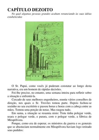 CAPÍTULO DEZOITO
No qual algumas pessoas grandes acabam renunciando às suas idéias
estabelecidas
O Sr. Papai, como vocês já puderam constatar ao longo desta
narrativa, era um homem de rápidas decisões.
Foi-lhe preciso, no entanto, uma semana inteira para refletir sobre
a situação e enfrentá-la.
Cercado de seus melhores engenheiros, reuniu vários conselhos de
direção, nos quais o Sr. Trovões tomou parte. Depois fechou-se
sozinho no seu escritório e passou horas e horas com a cabeça entre as
mãos. Tomou uma porção de notas. Mas rasgou tudo.
Em suma, a situação se resumia nisto: Tistu tinha polegar verde,
usara o polegar verde, e parara, com o polegar verde, a fábrica de
Mirapólvora.
Porque, como era de esperar, os ministros da guerra e os generais
que se abasteciam normalmente em Mirapólvora haviam logo retirado
seus pedidos:
 