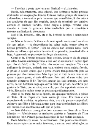 — É melhor a gente recorrer a um florista! — diziam eles.
Havia, evidentemente, uma solução, que ocorreu a muitas pessoas
destituídas de imaginação: trancar Tistu na cadeia, porque ele semeava
a desordem, e comunicar pela imprensa que o malfeitor já não estava
em condições de agir. Em seguida, depois de substituir por canhões
comuns os canhões floridos, como exigia a justiça, remeter uma
circular a todos os generais, informando-lhes que a manufatura
retomava a fabricação de outrora.
Mas o Sr. Trovões... sim, até o Sr. Trovões se opôs a semelhante
solução.
— Não se levanta facilmente de uma queda como essa! — disse
ele sem gritar. — A desconfiança irá pairar muito tempo sobre os
nossos produtos. E fechar Tistu na cadeia não adianta nada. Fará
brotar carvalhos, cujas raízes derrubarão as paredes, permitindo-lhe a
fuga. A gente não se pode opor às forças da natureza.
Como o Sr. Trovões mudara! Suas orelhas, desde o dia da queda
no salão, haviam embranquecido, e sua voz se acalmara. E depois (por
que não dizê-lo?) o Sr. Trovões não suportava imaginar Tistu em
uniforme de forçado, andando em roda, embora numa cadeia florida.
A prisão é dessas coisas que a gente encara tranqüilamente para as
pessoas que não conhecemos. Mas logo que se trate de um menino de
quem a gente gosta, é tudo diferente. Pois está aí uma coisa que
ninguém esperava: O Sr. Trovões, apesar das suas arengas, dos seus
zeros, da sua bofetada, logo que ouviu falar em prisão, descobriu que
gostava de Tistu, que se afeiçoara a ele, que não suportaria deixar de
vê-lo. São assim muitas vezes as pessoas que falam grosso.
Aliás o Sr. Papai ter-se-ia oposto, em qualquer hipótese, à prisão
de Tistu. O Sr. Papai era bom, como já disse. Era bom e era
negociante de canhões. À primeira vista, isso não parece compatível.
Adorava seu filho e fabricava armas para levar a orfandade aos filhos
dos outros. Isso acontece mais do que se pensa.
— Nós tínhamos conseguido dois sucessos — disse ele a Dona
Mamãe. — Fabricávamos os melhores canhões e fazíamos de Tistu
um menino feliz. Parece que as duas coisas já não podem coincidir.
Dona Mamãe era suave, bela e bondosa. Uma pessoa encantadora.
Escutava sempre com o maior interesse, e mesmo com admiração, as
 