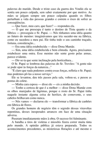palavras do marido. Desde o triste caso da guerra dos Voulás ela se
sentia um pouco culpada, sem saber exatamente por que motivo. As
mães se julgam sempre um pouco culpadas quando os filhos
perturbam a vida das pessoas grandes e correm o risco de sofrer as
conseqüências.
— Que fazer, meu caro, que fazer? — respondeu ela.
— O que me preocupa é tanto o destino de Tistu quanto o da
fábrica — prosseguiu o Sr. Papai. — Nós tínhamos uma idéia quanto
ao futuro do menino: imaginávamos que iria suceder-me na fábrica,
como eu sucedera a meu pai. Ele tinha todo o seu caminho traçado,
fortuna, consideração...
— Era uma idéia estabelecida — disse Dona Mamãe.
— Sim, uma idéia estabelecida e bem cômoda. Agora, precisamos
estabelecer uma outra. Esse menino não sente gosto pelas armas,
parece evidente.
— Dir-se-ia que sente inclinação pela horticultura...
O Sr. Papai se lembrou das palavras do Sr. Trovões: "A gente não
se pode opor às forças da natureza..."
"É claro que nada podemos contra essas forças, refletia o Sr. Papai;
mas podemos pô-las a nosso serviço."
Ele se levantou, deu três passos pela sala, voltou-se, e puxou as
pontas do colete.
— Minha cara esposa — disse ele — eis a minha decisão.
— Tenho a certeza de que é a melhor — disse Dona Mamãe com
os olhos marejados de lágrimas, porque o rosto do Sr. Papai tinha
naquele instante alguma coisa de heróico, de comovente, e seus
cabelos brilhavam como nunca.
— Nós vamos — declarou ele — transformar a fábrica de canhões
em fábrica de flores.
Os grandes homens de negócio têm o segredo dessas viravoltas
repentinas, desses inesperados arrancos em face de uma situação
adversa.
Puseram imediatamente mãos à obra. O sucesso foi fulminante.
A batalha a tiros de violetas e miosótis fizera correr muita tinta
pelo mundo. A opinião pública já estava preparada. Todos os
acontecimentos precedentes, as misteriosas florações e até mesmo o
 