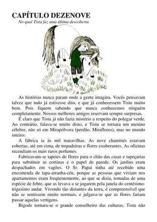 CAPÍTULO DEZENOVE
No qual Tistu faz uma última descoberta
As histórias nunca param onde a gente imagina. Vocês pensavam
talvez que tudo já estivesse dito, e que já conhecessem Tistu muito
bem. Pois fiquem sabendo que nunca conhecemos ninguém
completamente. Nossos melhores amigos reservam sempre surpresas.
É claro que Tistu já não fazia mistério a respeito do polegar verde.
Ao contrário, falava-se muito disto, e Tistu se tornara um menino
célebre, não só em Mirapólvora (perdão, Miraflores), mas no mundo
inteiro:
A fábrica ia às mil maravilhas. As nove chaminés estavam
cobertas, até em cima, de trepadeiras e flores exuberantes. As oficinas
recendiam os mais raros perfumes.
Fabricavam-se tapetes de flores para o chão das casas e tapeçarias
para substituir as cortinas e o papel de parede. Os jardins eram
despachados em vagões. O Sr. Papai tinha até recebido uma
encomenda de tapa-arranha-céu, porque as pessoas que viviam nos
apartamentos eram freqüentemente, ao que se dizia, tomadas de uma
espécie de febre, que as levava a se jogarem pela janela do centésimo-
trigesimo andar. Vivendo tão distantes da terra, é compreensível que
não se sentissem muito normais, e julgava-se que as flores fariam
passar aquelas vertigens.
Bigode tornara-se o grande conselheiro das culturas. Tistu não
 
