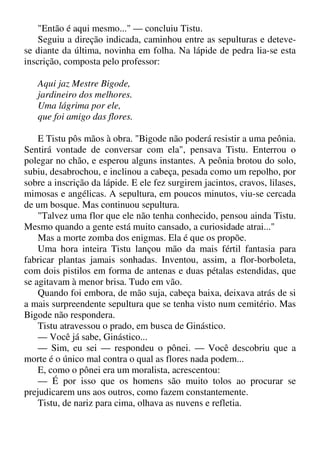 "Então é aqui mesmo..." — concluiu Tistu.
Seguiu a direção indicada, caminhou entre as sepulturas e deteve-
se diante da última, novinha em folha. Na lápide de pedra lia-se esta
inscrição, composta pelo professor:
Aqui jaz Mestre Bigode,
jardineiro dos melhores.
Uma lágrima por ele,
que foi amigo das flores.
E Tistu pôs mãos à obra. "Bigode não poderá resistir a uma peônia.
Sentirá vontade de conversar com ela", pensava Tistu. Enterrou o
polegar no chão, e esperou alguns instantes. A peônia brotou do solo,
subiu, desabrochou, e inclinou a cabeça, pesada como um repolho, por
sobre a inscrição da lápide. E ele fez surgirem jacintos, cravos, lilases,
mimosas e angélicas. A sepultura, em poucos minutos, viu-se cercada
de um bosque. Mas continuou sepultura.
"Talvez uma flor que ele não tenha conhecido, pensou ainda Tistu.
Mesmo quando a gente está muito cansado, a curiosidade atrai..."
Mas a morte zomba dos enigmas. Ela é que os propõe.
Uma hora inteira Tistu lançou mão da mais fértil fantasia para
fabricar plantas jamais sonhadas. Inventou, assim, a flor-borboleta,
com dois pistilos em forma de antenas e duas pétalas estendidas, que
se agitavam à menor brisa. Tudo em vão.
Quando foi embora, de mão suja, cabeça baixa, deixava atrás de si
a mais surpreendente sepultura que se tenha visto num cemitério. Mas
Bigode não respondera.
Tistu atravessou o prado, em busca de Ginástico.
— Você já sabe, Ginástico...
— Sim, eu sei — respondeu o pônei. — Você descobriu que a
morte é o único mal contra o qual as flores nada podem...
E, como o pônei era um moralista, acrescentou:
— É por isso que os homens são muito tolos ao procurar se
prejudicarem uns aos outros, como fazem constantemente.
Tistu, de nariz para cima, olhava as nuvens e refletia.
 