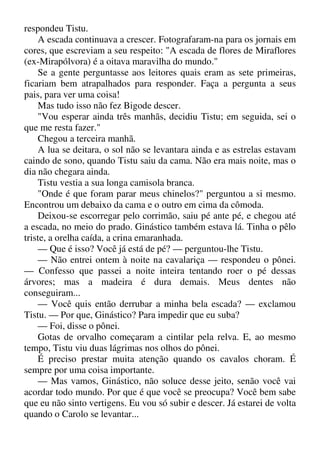 respondeu Tistu.
A escada continuava a crescer. Fotografaram-na para os jornais em
cores, que escreviam a seu respeito: "A escada de flores de Miraflores
(ex-Mirapólvora) é a oitava maravilha do mundo."
Se a gente perguntasse aos leitores quais eram as sete primeiras,
ficariam bem atrapalhados para responder. Faça a pergunta a seus
pais, para ver uma coisa!
Mas tudo isso não fez Bigode descer.
"Vou esperar ainda três manhãs, decidiu Tistu; em seguida, sei o
que me resta fazer."
Chegou a terceira manhã.
A lua se deitara, o sol não se levantara ainda e as estrelas estavam
caindo de sono, quando Tistu saiu da cama. Não era mais noite, mas o
dia não chegara ainda.
Tistu vestia a sua longa camisola branca.
"Onde é que foram parar meus chinelos?" perguntou a si mesmo.
Encontrou um debaixo da cama e o outro em cima da cômoda.
Deixou-se escorregar pelo corrimão, saiu pé ante pé, e chegou até
a escada, no meio do prado. Ginástico também estava lá. Tinha o pêlo
triste, a orelha caída, a crina emaranhada.
— Que é isso? Você já está de pé? — perguntou-lhe Tistu.
— Não entrei ontem à noite na cavalariça — respondeu o pônei.
— Confesso que passei a noite inteira tentando roer o pé dessas
árvores; mas a madeira é dura demais. Meus dentes não
conseguiram...
— Você quis então derrubar a minha bela escada? — exclamou
Tistu. — Por que, Ginástico? Para impedir que eu suba?
— Foi, disse o pônei.
Gotas de orvalho começaram a cintilar pela relva. E, ao mesmo
tempo, Tistu viu duas lágrimas nos olhos do pônei.
É preciso prestar muita atenção quando os cavalos choram. É
sempre por uma coisa importante.
— Mas vamos, Ginástico, não soluce desse jeito, senão você vai
acordar todo mundo. Por que é que você se preocupa? Você bem sabe
que eu não sinto vertigens. Eu vou só subir e descer. Já estarei de volta
quando o Carolo se levantar...
 