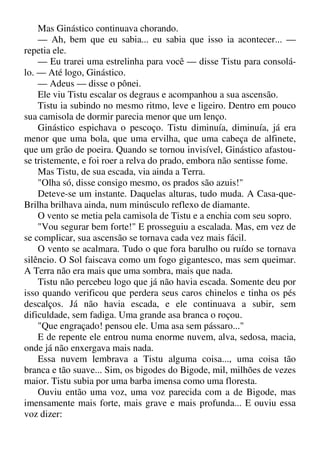 Mas Ginástico continuava chorando.
— Ah, bem que eu sabia... eu sabia que isso ia acontecer... —
repetia ele.
— Eu trarei uma estrelinha para você — disse Tistu para consolá-
lo. — Até logo, Ginástico.
— Adeus — disse o pônei.
Ele viu Tistu escalar os degraus e acompanhou a sua ascensão.
Tistu ia subindo no mesmo ritmo, leve e ligeiro. Dentro em pouco
sua camisola de dormir parecia menor que um lenço.
Ginástico espichava o pescoço. Tistu diminuía, diminuía, já era
menor que uma bola, que uma ervilha, que uma cabeça de alfinete,
que um grão de poeira. Quando se tornou invisível, Ginástico afastou-
se tristemente, e foi roer a relva do prado, embora não sentisse fome.
Mas Tistu, de sua escada, via ainda a Terra.
"Olha só, disse consigo mesmo, os prados são azuis!"
Deteve-se um instante. Daquelas alturas, tudo muda. A Casa-que-
Brilha brilhava ainda, num minúsculo reflexo de diamante.
O vento se metia pela camisola de Tistu e a enchia com seu sopro.
"Vou segurar bem forte!" E prosseguiu a escalada. Mas, em vez de
se complicar, sua ascensão se tornava cada vez mais fácil.
O vento se acalmara. Tudo o que fora barulho ou ruído se tornava
silêncio. O Sol faiscava como um fogo gigantesco, mas sem queimar.
A Terra não era mais que uma sombra, mais que nada.
Tistu não percebeu logo que já não havia escada. Somente deu por
isso quando verificou que perdera seus caros chinelos e tinha os pés
descalços. Já não havia escada, e ele continuava a subir, sem
dificuldade, sem fadiga. Uma grande asa branca o roçou.
"Que engraçado! pensou ele. Uma asa sem pássaro..."
E de repente ele entrou numa enorme nuvem, alva, sedosa, macia,
onde já não enxergava mais nada.
Essa nuvem lembrava a Tistu alguma coisa..., uma coisa tão
branca e tão suave... Sim, os bigodes do Bigode, mil, milhões de vezes
maior. Tistu subia por uma barba imensa como uma floresta.
Ouviu então uma voz, uma voz parecida com a de Bigode, mas
imensamente mais forte, mais grave e mais profunda... E ouviu essa
voz dizer:
 