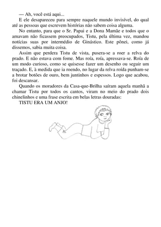 — Ah, você está aqui...
E ele desapareceu para sempre naquele mundo invisível, do qual
até as pessoas que escrevem histórias não sabem coisa alguma.
No entanto, para que o Sr. Papai e a Dona Mamãe e todos que o
amavam não ficassem preocupados, Tistu, pela última vez, mandou
notícias suas por intermédio de Ginástico. Este pônei, como já
dissemos, sabia muita coisa.
Assim que perdera Tistu de vista, pusera-se a roer a relva do
prado. E não estava com fome. Mas roía, roía, apressava-se. Roía de
um modo curioso, como se quisesse fazer um desenho ou seguir um
traçado. E, à medida que ia roendo, no lugar da relva roída punham-se
a brotar botões de ouro, bem juntinhos e espessos. Logo que acabou,
foi descansar.
Quando os moradores da Casa-que-Brilha saíram aquela manhã a
chamar Tistu por todos os cantos, viram no meio do prado dois
chinelinhos e uma frase escrita em belas letras douradas:
TISTU ERA UM ANJO!
 
