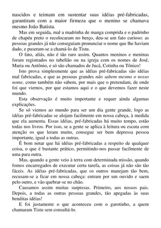 nascidos e teimam em sustentar suas idéias pré-fabricadas,
garantiram com a maior firmeza que o menino se chamava
mesmo João Batista.
Mas em seguida, mal a madrinha de manga comprida e o padrinho
de chapéu preto o recolocaram no berço, deu-se um fato curioso: as
pessoas grandes já não conseguiam pronunciar o nome que lhe haviam
dado, e puseram-se a chamá-lo de Tistu.
O fato, aliás, não é tão raro assim. Quantos meninos e meninas
foram registrados no tabelião ou na igreja com os nomes de José,
Maria ou Antônio, e só são chamados de Jucá, Cotinha ou Tônico!
Isto prova simplesmente que as idéias pré-fabricadas são idéias
mal fabricadas, e que as pessoas grandes não sabem mesmo o nosso
nome, como também não sabem, por mais que o pretendam, de onde
foi que viemos, por que estamos aqui e o que devemos fazer neste
mundo.
Esta observação é muito importante e requer ainda algumas
explicações.
Se só viemos ao mundo para ser um dia gente grande, logo as
idéias pré-fabricadas se alojam facilmente em nossa cabeça, à medida
que ela aumenta. Essas idéias, pré-fabricadas há muito tempo, estão
todas nos livros. Por isso, se a gente se aplica à leitura ou escuta com
atenção os que leram muito, consegue ser bem depressa pessoa
importante, igual a todas as outras.
É bom notar que há idéias pré-fabricadas a respeito de qualquer
coisa, o que é bastante prático, permitindo-nos passar facilmente de
uma para outra.
Mas, quando a gente veio à terra com determinada missão, quando
fomos encarregados de executar certa tarefa, as coisas já não são tão
fáceis. As idéias pré-fabricadas, que os outros manejam tão bem,
recusam-se a ficar em nossa cabeça: entram por um ouvido e saem
pelo outro, e vão quebrar-se no chão.
Causamos assim muitas surpresas. Primeiro, aos nossos pais.
Depois, a todas as outras pessoas grandes, tão apegadas às suas
benditas idéias!
E foi justamente o que aconteceu com o garotinho, a quem
chamaram Tistu sem consultá-lo.
 