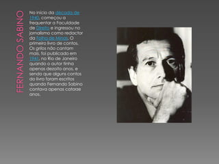 No início da década de
1940, começou a
frequentar a Faculdade
de Direito e ingressou no
jornalismo como redactor
da Folha de Minas. O
primeiro livro de contos,
Os grilos não cantam
mais, foi publicado em
1941, no Rio de Janeiro
quando o autor tinha
apenas dezoito anos, e
sendo que alguns contos
do livro foram escritos
quando Fernando Sabino
contava apenas catorze
anos.
 