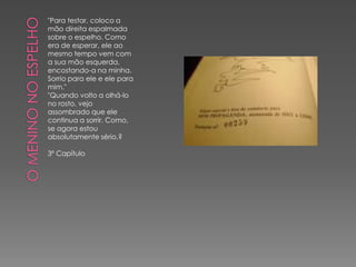 "Para testar, coloco a
mão direita espalmada
sobre o espelho. Como
era de esperar, ele ao
mesmo tempo vem com
a sua mão esquerda,
encostando-a na minha.
Sorrio para ele e ele para
mim."
"Quando volto a olhá-lo
no rosto, vejo
assombrado que ele
continua a sorrir. Como,
se agora estou
absolutamente sério.?

3º Capítulo
 