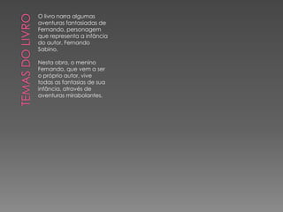 O livro narra algumas
aventuras fantasiadas de
Fernando, personagem
que representa a infância
do autor, Fernando
Sabino.

Nesta obra, o menino
Fernando, que vem a ser
o próprio autor, vive
todas as fantasias de sua
infância, através de
aventuras mirabolantes.
 