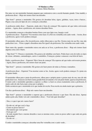 O Menino e a Flor
Autora: Helen Buckley.
Era uma vez um menininho bastante pequeno que contrastava com a escola bastante grande. Uma manhã, a
professora disse: - Hoje nós iremos fazer um desenho.
"Que bom!"- pensou o menininho. Ele gostava de desenhar leões, tigres, galinhas, vacas, trens e barcos...
Pegou a sua caixa de lápis de cor e começou a desenhar.
A professora então disse: - Esperem, ainda não é hora de começar! Ela esperou até que todos estivessem
prontos. - Agora, disse a professora, nós iremos desenhar flores.
E o menininho começou a desenhar bonitas flores com seus lápis rosa, laranja e azul.
A professora disse: - Esperem! Vou mostrar como fazer. E a flor era vermelha com caule verde. - Assim, disse
a professora, agora vocês podem começar.
O menininho olhou para a flor da professora, então olhou para a sua flor. Gostou mais da sua flor, mas não
podia dizer isso... Virou o papel e desenhou uma flor igual à da professora. Era vermelha com caule verde.
Num outro dia, quando o menininho estava em aula ao ar livre, a professora disse: - Hoje nós iremos fazer
alguma coisa com o barro.
- "Que bom!"!!!. Pensou o menininho. Ele gostava de trabalhar com barro. Podia fazer com ele todos os tipos
de coisas: elefantes, camundongos, carros e caminhões. Começou a juntar e amassar a sua bola de barro.
Então, a professora disse: - Esperem! Não é hora de começar! Ela esperou até que todos estivessem prontos.
- Agora, disse a professora, nós iremos fazer um prato.
"Que bom!" - pensou o menininho. Ele gostava de fazer pratos de todas as formas e tamanhos.
A professora disse: - Esperem! Vou mostrar como se faz. Assim, agora vocês podem começar. E o prato era
um prato fundo.
O menininho olhou para o prato da professora, olhou para o próprio prato e gostou mais do seu, mas ele não
podia dizer isso. Amassou seu barro numa grande bola novamente e fez um prato fundo, igual ao da professora.
E muito cedo o menininho aprendeu a esperar e a olhar e a fazer as coisas exatamente como a professora. E
muito cedo ele não fazia mais coisas por si próprio.
Então aconteceu que o menininho teve que mudar de escola. Essa escola era ainda maior que a primeira.
Um dia a professora disse: - Hoje nós vamos fazer um desenho.
"Que bom!"- pensou o menininho e esperou que a professora dissesse o que fazer. Ela não disse. Apenas
andava pela sala. Então veio até o menininho e disse: - Você não quer desenhar?
- Sim, e o que é que nós vamos fazer?
- Eu não sei, até que você o faça.
- Como eu posso fazê-lo?
- Da maneira que você gostar.
- E de que cor?
- Se todo mundo fizer o mesmo desenho e usar as mesmas cores, como eu posso saber o que cada um gosta
de desenhar?
- Eu não sei . . .
E então o menininho começou a desenhar uma flor vermelha com o caule verde...
 