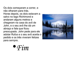 Os dois começaram a correr, e não olharam para trás. Horas depois, os dois estavam a salvo no lago Richimond e andaram alguns metros e chegaram na casa do avô de John, e o seu avô lhe dá um abraço e fala que ficou preocupado. John pede para ele adotar Rufus e o seu avô aceita o pedido e os três viveram felizes para sempre. Fim 