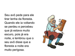 Seu avô pede para ele tirar lenha da floresta.  Quando ele ia voltando se perdeu e percebeu que já estava muito escuro, pois já era noite, e lembrou que o seu avô disse que a floresta a noite era muito perigosa. 