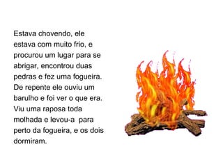 Estava chovendo, ele estava com muito frio, e  procurou um lugar para se abrigar, encontrou duas pedras e fez uma fogueira. De repente ele ouviu um barulho e foi ver o que era. Viu uma raposa toda molhada e levou-a  para perto da fogueira, e os dois dormiram. 