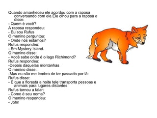 Quando amanheceu ele acordou com a raposa conversando com ele.Ele olhou para a raposa e disse: - Quem é você? A raposa respondeu: - Eu sou Rufus O menino perguntou: - Onde nós estamos? Rufus respondeu: - Em Mystery Island. O menino disse: - Você sabe onde é o lago Richimond? Rufus respondeu: -Depois daquelas montanhas O menino disse: -Mas eu não me lembro de ter passado por lá: Rufus disse: - É que a floresta a noite tele transporta pessoas e animais para lugares distantes Rufus tornou a falar: - Como é seu nome? O menino respondeu: - John 