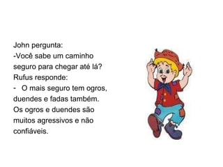 John pergunta: -Você sabe um caminho seguro para chegar até lá? Rufus responde: O mais seguro tem ogros, duendes e fadas também. Os ogros e duendes são muitos agressivos e não confiáveis. 