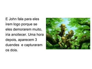 E John fala para eles irem logo porque se eles demorarem muito, iria anoitecer. Uma hora depois, aparecem 3 duendes  e capturaram os dois. 